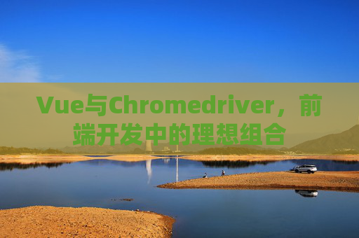 Vue与Chromedriver，前端开发中的理想组合